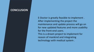 CONCLUSION
E-Doctor is greatly feasible to implement .
After implementing the project the
maintenance and update process will go on
for new updated features and more usability
for the front-end users.
This is a dream project to implement for
reason of mankind and integrating
technology with medical system .
 