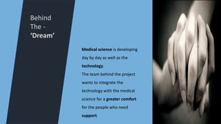 Behind
The -
‘Dream’
Medical science is developing
day by day as well as the
technology.
The team behind the project
wants to integrate the
technology with the medical
science for a greater comfort
for the people who need
support.
 