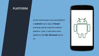 PLATFORM
As the most known and used platform
is android now-a-days. E-Doctor
primarily will be made for android
platform. Later, it will cover more
platforms like IOS, Microsoft and so
on.
 