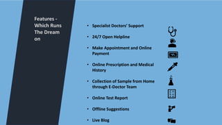 Features -
Which Runs
The Dream
on
• Specialist Doctors’ Support
• 24/7 Open Helpline
• Make Appointment and Online
Payment
• Online Prescription and Medical
History
• Collection of Sample from Home
through E-Doctor Team
• Online Test Report
• Offline Suggestions
• Live Blog
 