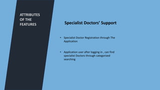 ATTRIBUTES
OF THE
FEATURES
• Specialist Doctor Registration through The
Application
• Application user after logging in , can find
specialist Doctors through categorized
searching
Specialist Doctors’ Support
 