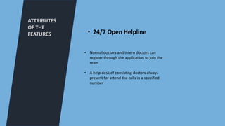 ATTRIBUTES
OF THE
FEATURES
• Normal doctors and intern doctors can
register through the application to join the
team
• A help desk of consisting doctors always
present for attend the calls in a specified
number
• 24/7 Open Helpline
 
