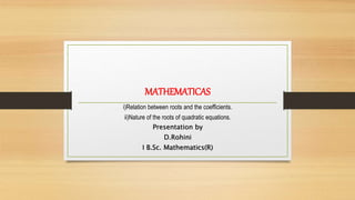 MATHEMATICAS
i)Relation between roots and the coefficients.
ii)Nature of the roots of quadratic equations.
Presentation by
D.Rohini
I B.Sc. Mathematics(R)
 