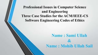 Professional Issues in Computer Science
and Engineering
Three Case Studies for the ACM/IEEE-CS
Software Engineering Codes of Ethics
Name : Sami Ullah
&
Name : Mohib Ullah Sail
 
