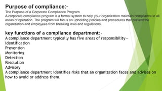 Purpose of compliance:-
The Purpose of a Corporate Compliance Program
A corporate compliance program is a formal system to help your organization maintain compliance in all
areas of operation. The program will focus on upholding policies and procedures that prevent the
organization and employees from breaking laws and regulations.
key functions of a compliance department:-
A compliance department typically has five areas of responsibility—
Identification
Prevention
Monitoring
Detection
Resolution
Advisory
A compliance department identifies risks that an organization faces and advises on
how to avoid or address them.
 