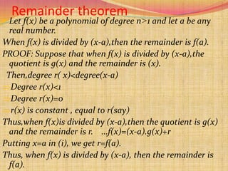 Remainder theorem
 Let f(x) be a polynomial of degree n˃1 and let a be any
real number.
When f(x) is divided by (x-a),then the remainder is f(a).
PROOF: Suppose that when f(x) is divided by (x-a),the
quotient is g(x) and the remainder is (x).
Then,degree r( x)<degree(x-a)
Degree r(x)<1
Degree r(x)=0
r(x) is constant , equal to r(say)
Thus,when f(x)is divided by (x-a),then the quotient is g(x)
and the remainder is r. …f(x)=(x-a).g(x)+r
Putting x=a in (i), we get r=f(a).
Thus, when f(x) is divided by (x-a), then the remainder is
f(a).
 
