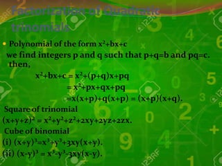 Factorization of Quadratic
trinomials
 Polynomial of the form x²+bx+c
we find integers p and q such that p+q=b and pq=c.
then,
x²+bx+c = x²+(p+q)x+pq
= x²+px+qx+pq
=x(x+p)+q(x+p) = (x+p)(x+q).
Square of trinomial
(x+y+z)² = x²+y²+z²+2xy+2yz+2zx.
Cube of binomial
(i) (x+y)³=x³+y³+3xy(x+y).
(ii) (x-y)³ = x³-y³-3xy(x-y).
 