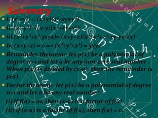 Summary
 i. (x³+y³) = (x+y)(x²-xy+y²)
 ii. (x³-y³) = (x-y)(x²+xy+y²)
 iii.(x³+y³+z³-3xyz)= (x+y+z)(x²+y²+z²-xy-yz-zx)
 iv. (x+y+z) = 0 => (x³+y³+z³) = 3xyz
 Remainder theorem:- let p(x) be a polynomial of
degree n>1 and let a be any non-zero real number .
When p(x) is divided by (x-a), then the remainder is
p(a).
 Factor theorem:- let p(x) be a polynomial of degree
n>1 and let a be any real number.
(i) if f(a) = 01, then (x-a) is a factor of f(x).
(ii) if (x-a) is a factor of f(x), then f(a) = 0.
 