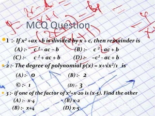 MCQ Question
1 :- If x² +ax +b is divided by x + c, then remainder is
(A) :- c ² - ac – b (B) :- c ² - ac + b
(C) :- c ² + ac + b (D) :- −c² - ac + b
 2 :- The degree of polynomial p(x) = x+√x²/1 is
(A) :- 0 (B) :- 2
© :- 1 (D) :- 3
 3 :- if one of the factor of x²+x-20 is (x-5). Find the other
(A) :- x-4 (B) x-2
(B) :- x+4 (D) x-5
 