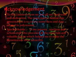 Acknowledgement
 To our Listener whom we owe all our hard work
and dedication. The main motive behind this
presentation is to convey some facts and data
related to polynomial.
 Special thanks :- To my parents , teachers and
school staff who provided all the materials and
valuable advise which helped me to make the
presentation more attractive
 
