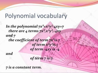 Polynomial vocabulary
In the polynomial 7x⁵+x²y²-4xy+7
there are 4 terms 7x⁵,x²y²,-4xy
and 7
the coefficient of term 7x⁵is 7
of term x²y²is 1
of term -4xy is -4
and
of term 7 is 7.
7 is a constant term.
 