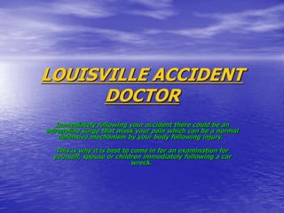 LOUISVILLE ACCIDENT
DOCTOR
Immediately following your accident there could be an
adrenaline surge that mask your pain which can be a normal
defensive mechanism by your body following injury.
This is why it is best to come in for an examination for
yourself, spouse or children immediately following a car
wreck.
 