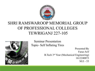 SHRI RAMSWAROOP MEMORIAL GROUP
OF PROFESSIONAL COLLEGES
TEWRIGANJ 227-105
Seminar Presentation
Topic- Self Inflating Tires
Presented By
Faraz Arif
B.Tech 3rd Year (Mechanical Engineering)
1612240073
M.E - 53
 