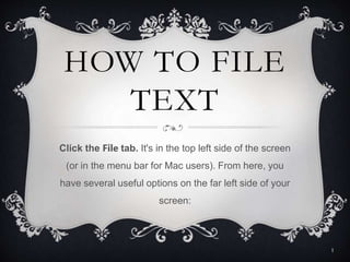 HOW TO FILE
TEXT
Click the File tab. It's in the top left side of the screen
(or in the menu bar for Mac users). From here, you
have several useful options on the far left side of your
screen:
1
 