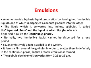 Emulsions
• An emulsion is a biphasic liquid preparation containing two immiscible
liquids, one of which is dispersed as minute globules into the other.
• The liquid which is converted into minute globules is called
the‘dispersed phase’ and the liquid in which the globules are
dispersed is called the ‘continuous phase’.
• Normally, two immiscible liquids cannot be dispersed for a long
period.
• So, an emulsifying agent is added to the system.
• It forms a film around the globules in order to scatter them indefinitely
in the continuous phase, so that a stable emulsion is formed.
• The globule size in emulsion varies from 0.25 to 25 μm.
 