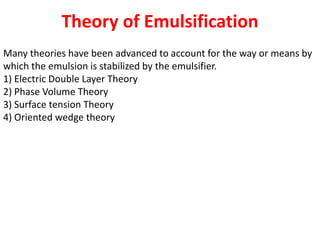 Theory of Emulsification
Many theories have been advanced to account for the way or means by
which the emulsion is stabilized by the emulsifier.
1) Electric Double Layer Theory
2) Phase Volume Theory
3) Surface tension Theory
4) Oriented wedge theory
 