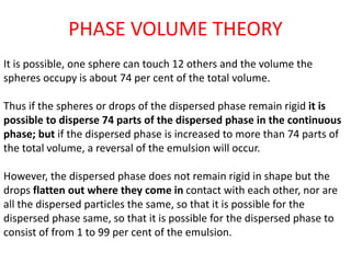 PHASE VOLUME THEORY
It is possible, one sphere can touch 12 others and the volume the
spheres occupy is about 74 per cent of the total volume.
Thus if the spheres or drops of the dispersed phase remain rigid it is
possible to disperse 74 parts of the dispersed phase in the continuous
phase; but if the dispersed phase is increased to more than 74 parts of
the total volume, a reversal of the emulsion will occur.
However, the dispersed phase does not remain rigid in shape but the
drops flatten out where they come in contact with each other, nor are
all the dispersed particles the same, so that it is possible for the
dispersed phase same, so that it is possible for the dispersed phase to
consist of from 1 to 99 per cent of the emulsion.
 