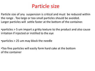 Particle size
Particle size of any suspension is critical and must be reduced within
the range . Too large or too small particles should be avoided.
Larger particles will settle faster at the bottom of the container.
•particles > 5 um impart a gritty texture to the product and also cause
irritation if injected or instilled to the eye
•particles > 25 um may block the needle
•Too fine particles will easily form hard cake at the bottom
of the container
 