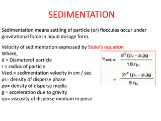 SEDIMENTATION
Sedimentation means settling of particle (or) floccules occur under
gravitational force in liquid dosage form.
Velocity of sedimentation expressed by Stoke’s equation
Where,
d = Diameterof particle
r = radius of particle
Vsed.= sedimentation velocity in cm / sec
ρs= density of disperse phase
ρo= density of disperse media
g = acceleration due to gravity
ηo= viscosity of disperse medium in poise
 