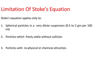 Limitation Of Stoke’s Equation
Stoke's equation applies only to:
1. Spherical particles in a very dilute suspension (0.5 to 2 gm per 100
ml)
2. Particles which freely settle without collision
3. Particles with no physical or chemical attraction.
 