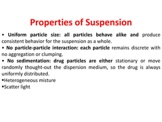 Properties of Suspension
• Uniform particle size: all particles behave alike and produce
consistent behavior for the suspension as a whole.
• No particle-particle interaction: each particle remains discrete with
no aggregation or clumping.
• No sedimentation: drug particles are either stationary or move
randomly thought-out the dispersion medium, so the drug is always
uniformly distributed.
Heterogeneous misture
Scatter light
 
