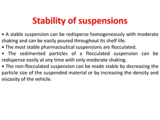 Stability of suspensions
• A stable suspension can be redisperse homogeneously with moderate
shaking and can be easily poured throughout its shelf life.
• The most stable pharmaceutical suspensions are flocculated.
• The sedimented particles of a flocculated suspension can be
redispense easily at any time with only moderate shaking.
• The non-flocculated suspension can be made stable by decreasing the
particle size of the suspended material or by increasing the density and
viscosity of the vehicle.
 