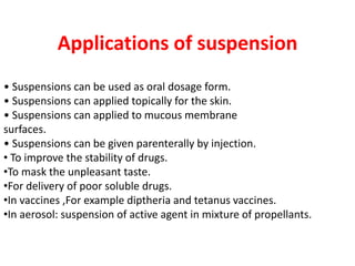 Applications of suspension
• Suspensions can be used as oral dosage form.
• Suspensions can applied topically for the skin.
• Suspensions can applied to mucous membrane
surfaces.
• Suspensions can be given parenterally by injection.
• To improve the stability of drugs.
•To mask the unpleasant taste.
•For delivery of poor soluble drugs.
•In vaccines ,For example diptheria and tetanus vaccines.
•In aerosol: suspension of active agent in mixture of propellants.
 