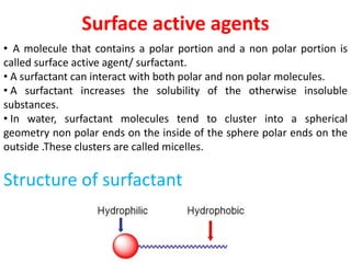 Surface active agents
• A molecule that contains a polar portion and a non polar portion is
called surface active agent/ surfactant.
• A surfactant can interact with both polar and non polar molecules.
• A surfactant increases the solubility of the otherwise insoluble
substances.
• In water, surfactant molecules tend to cluster into a spherical
geometry non polar ends on the inside of the sphere polar ends on the
outside .These clusters are called micelles.
Structure of surfactant
 