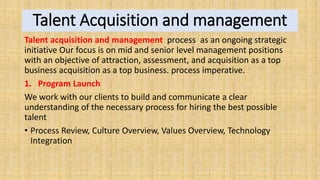 Talent Acquisition and management
Talent acquisition and management process as an ongoing strategic
initiative Our focus is on mid and senior level management positions
with an objective of attraction, assessment, and acquisition as a top
business acquisition as a top business. process imperative.
1. Program Launch
We work with our clients to build and communicate a clear
understanding of the necessary process for hiring the best possible
talent
• Process Review, Culture Overview, Values Overview, Technology
Integration
 