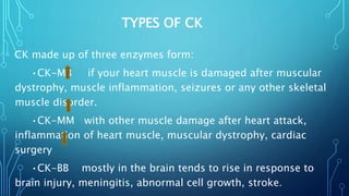 TYPES OF CK
CK made up of three enzymes form:
•CK-MB if your heart muscle is damaged after muscular
dystrophy, muscle inflammation, seizures or any other skeletal
muscle disorder.
•CK-MM with other muscle damage after heart attack,
inflammation of heart muscle, muscular dystrophy, cardiac
surgery
•CK-BB mostly in the brain tends to rise in response to
brain injury, meningitis, abnormal cell growth, stroke.
 