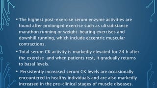 • The highest post-exercise serum enzyme activities are
found after prolonged exercise such as ultradistance
marathon running or weight-bearing exercises and
downhill running, which include eccentric muscular
contractions.
• Total serum CK activity is markedly elevated for 24 h after
the exercise and when patients rest, it gradually returns
to basal levels.
• Persistently increased serum CK levels are occasionally
encountered in healthy individuals and are also markedly
increased in the pre-clinical stages of muscle diseases.
 