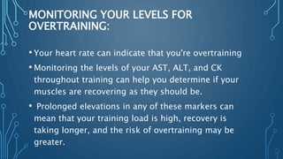 MONITORING YOUR LEVELS FOR
OVERTRAINING:
• Your heart rate can indicate that you're overtraining
• Monitoring the levels of your AST, ALT, and CK
throughout training can help you determine if your
muscles are recovering as they should be.
• Prolonged elevations in any of these markers can
mean that your training load is high, recovery is
taking longer, and the risk of overtraining may be
greater.
 