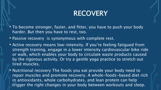 RECOVERY
• To become stronger, faster, and fitter, you have to push your body
harder. But then you have to rest, too.
• Passive recovery is synonymous with complete rest.
• Active recovery means low-intensity. If you’re feeling fatigued from
strength training, engage in a lower intensity cardiovascular bike ride
or walk, which enables your body to circulate waste products caused
by the rigorous activity. Or try a gentle yoga practice to stretch out
tired muscles.
• Nutritional recovery The foods you eat provide your body need to
repair muscles and promote recovery. A whole-foods-based diet rich
in antioxidants, whole carbohydrates, and lean protein can help
trigger the right changes in your body between workouts and sleep.
 