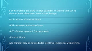 3 of the markers are found in large quantities in the liver and can be
elevated in the blood when there is liver damage;
•ALT=Alanine Aminotransferase
•AST=Aspartate Aminotransferase
•GGT=Gamma-glutamyl Transpeptidase
•Creatine Kinase
liver enzymes may be elevated after resistance-exercise or weightlifting.
 