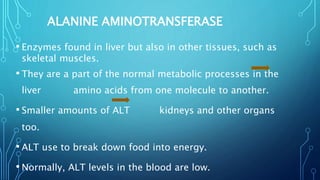 ALANINE AMINOTRANSFERASE
• Enzymes found in liver but also in other tissues, such as
skeletal muscles.
• They are a part of the normal metabolic processes in the
liver amino acids from one molecule to another.
• Smaller amounts of ALT kidneys and other organs
too.
• ALT use to break down food into energy.
• Normally, ALT levels in the blood are low.
 