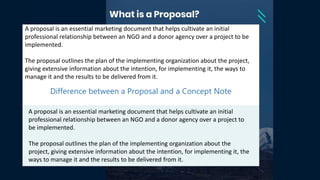 A proposal is an essential marketing document that helps cultivate an initial
professional relationship between an NGO and a donor agency over a project to be
implemented.
The proposal outlines the plan of the implementing organization about the project,
giving extensive information about the intention, for implementing it, the ways to
manage it and the results to be delivered from it.
Difference between a Proposal and a Concept Note
A proposal is an essential marketing document that helps cultivate an initial
professional relationship between an NGO and a donor agency over a project to
be implemented.
The proposal outlines the plan of the implementing organization about the
project, giving extensive information about the intention, for implementing it, the
ways to manage it and the results to be delivered from it.
 