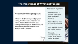 Proposals are important:
• Because without a
proposal, there is no
understanding of
whatever
• A donor believes more
in a written document
• Helps planning activities
and making budgets
• Reflects the
competitiveness of
several NGOs seeking
limited resources
Problems in Writing Proposals
Before we start learning about proposal
writing, it will serve our purpose if we
outline the exact difficulties we face
working on the proposal. The following are
the common problems we face while
trying to write a proposal
 