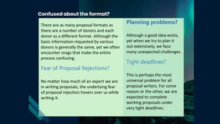 There are as many proposal formats as
there are a number of donors and each
donor as a different format. Although the
basic information requested by various
donors is generally the same, yet we often
encounter snags that make the entire
process confusing.
Fear of Proposal Rejections?
No matter how much of an expert we are
in writing proposals, the underlying fear
of proposal rejection hovers over us while
writing it.
Planning problems?
Although a good idea exists,
yet when we try to plan it
out extensively, we face
many unexpected challenges.
Tight deadlines?
This is perhaps the most
universal problem for all
proposal writers. For some
reason or the other, we are
expected to complete
working proposals under
very tight deadlines.
 