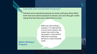 Solicited and Unsolicited Proposal?
Solicited and unsolicited proposals are quite confusing. Many NGOs
work hard and submit proposals to donors, but soon they get a letter
saying that they had never asked them to send.
Before we start writing a
proposal, it is important for
us to do some research. No
matter how small or big
the project is some kind of
references to existing
literature or data should be
made.
Before Writing a
Proposal
 
