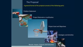 The Proposal
A general format of the proposal consists of the following parts:
Problem Statement
Project Rationale or Justification
Project Goal and Objectives
Strategies and Activities
Results: Impact, Outputs and Outcomes
 