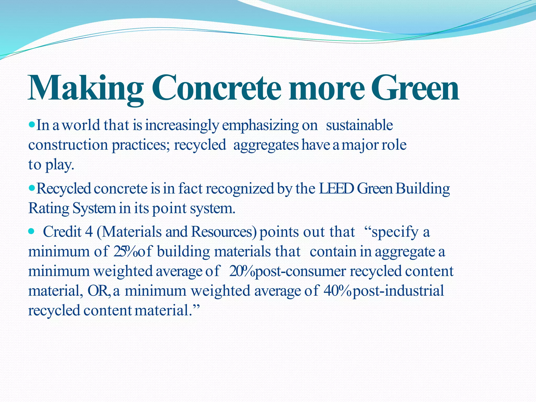 Making ConcretemoreGreen
In aworld that isincreasinglyemphasizing on sustainable
construction practices; recycled aggregateshaveamajor role
to play.
Recycledconcrete isin fact recognizedby the LEEDGreenBuilding
Rating Systemin its point system.
 Credit 4 (Materials and Resources)points out that “specify a
minimum of 25%of building materials that contain in aggregate a
minimum weighted averageof 20%post-consumer recycled content
material, OR,a minimum weighted average of 40%post-industrial
recycled contentmaterial.”
 
