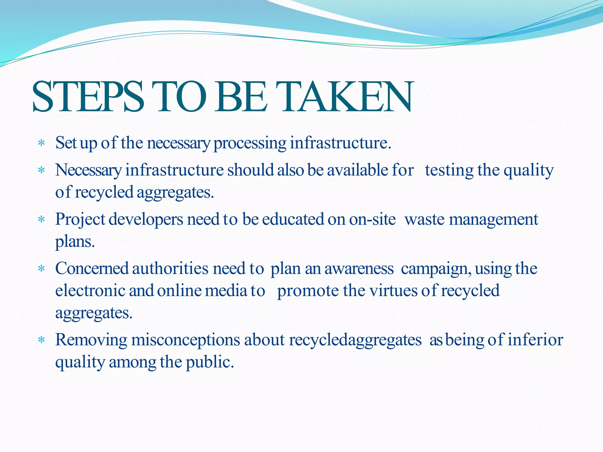 STEPSTOBETAKEN
 Setup of the necessaryprocessing infrastructure.
 Necessaryinfrastructure shouldalsobe available for testing the quality
of recycled aggregates.
 Project developers need to be educated on on-site waste management
plans.
 Concerned authorities need to plan an awareness campaign,using the
electronic andonlinemedia to promote the virtues of recycled
aggregates.
 Removing misconceptions about recycledaggregates asbeing of inferior
quality among the public.
 