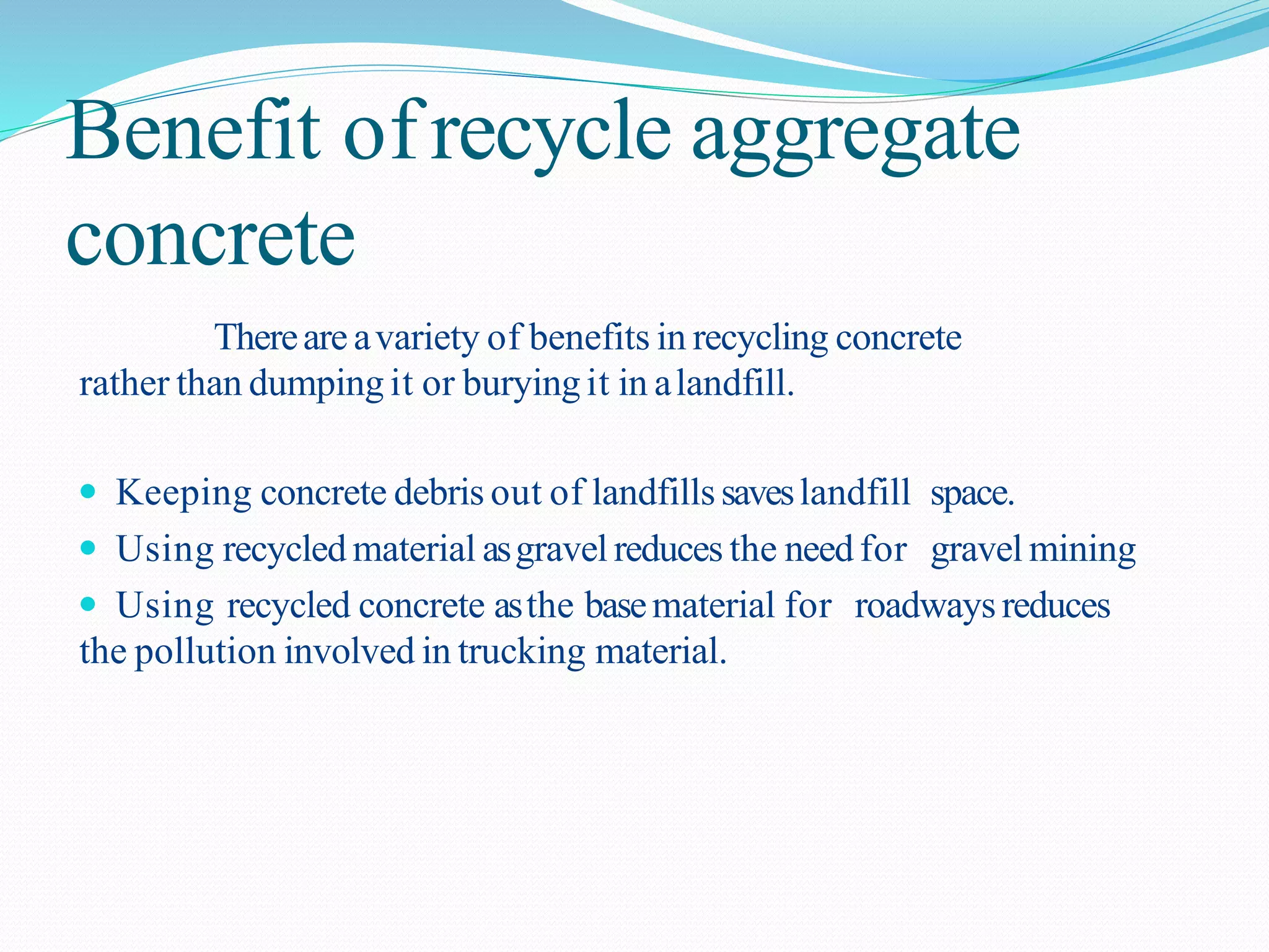 Benefit ofrecycle aggregate
concrete
Thereare avariety of benefits in recycling concrete
rather than dumping it or burying it in alandfill.
 Keeping concrete debris out of landfillssaveslandfill space.
 Using recycled material asgravel reduces the need for gravel mining
 Using recycled concrete asthe basematerial for roadwaysreduces
the pollution involved in trucking material.
 