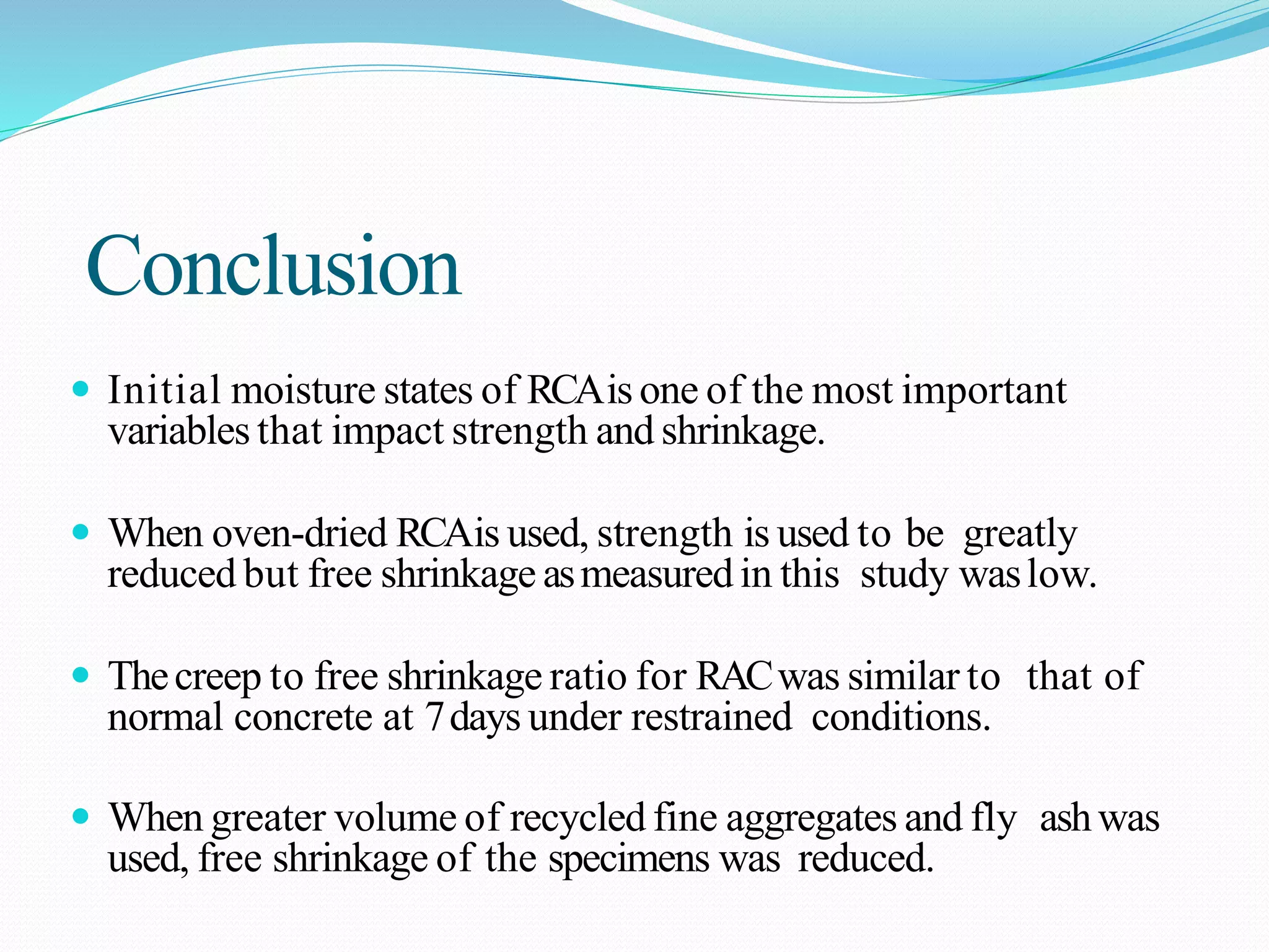 Conclusion
 Initial moisture states of RCAis one of the most important
variables that impact strength and shrinkage.
 When oven-dried RCAis used, strength is used to be greatly
reduced but free shrinkage asmeasured in this study waslow.
 Thecreep to free shrinkage ratio for RACwas similar to that of
normal concrete at 7days under restrained conditions.
 When greater volume of recycled fine aggregates and fly ashwas
used, free shrinkage of the specimens was reduced.
 
