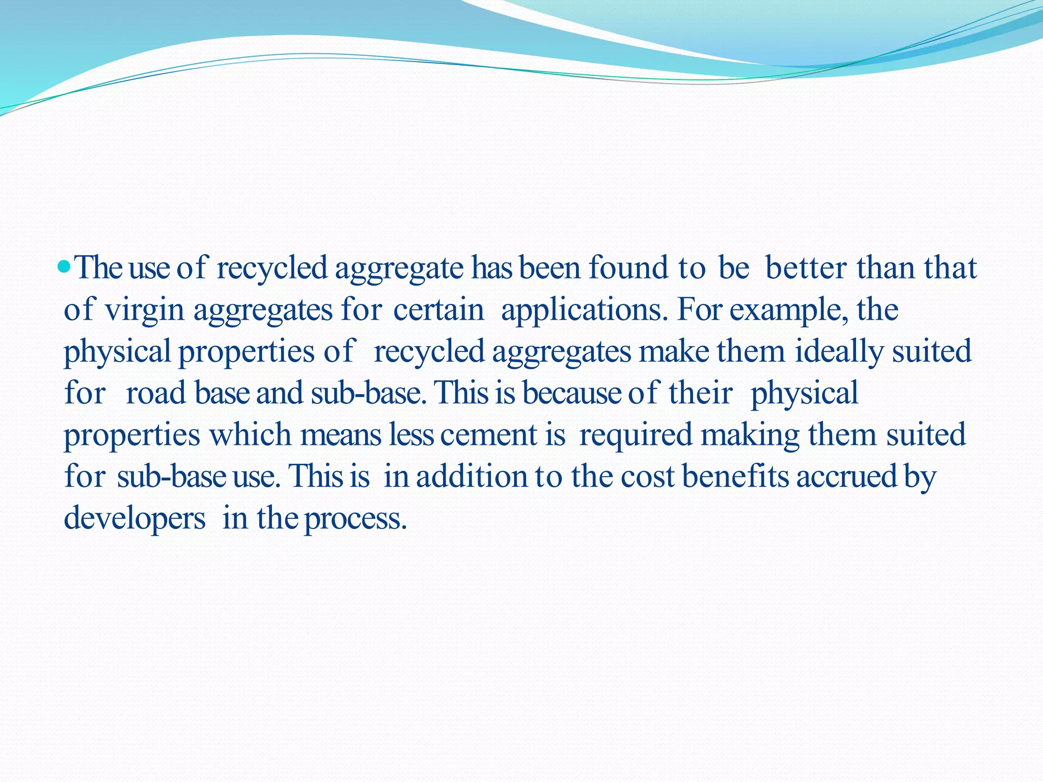 Theuse of recycled aggregate hasbeen found to be better than that
of virgin aggregates for certain applications. For example, the
physical properties of recycled aggregates make them ideally suited
for road baseand sub-base.Thisis becauseof their physical
properties which means lesscement is required making them suited
for sub-baseuse. Thisis in addition to the cost benefits accrued by
developers in theprocess.
 