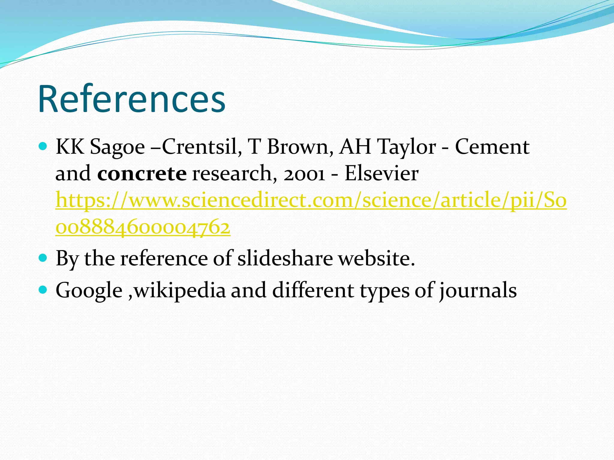 References
 KK Sagoe –Crentsil, T Brown, AH Taylor - Cement
and concrete research, 2001 - Elsevier
https://www.sciencedirect.com/science/article/pii/S0
008884600004762
 By the reference of slideshare website.
 Google ,wikipedia and different types of journals
 