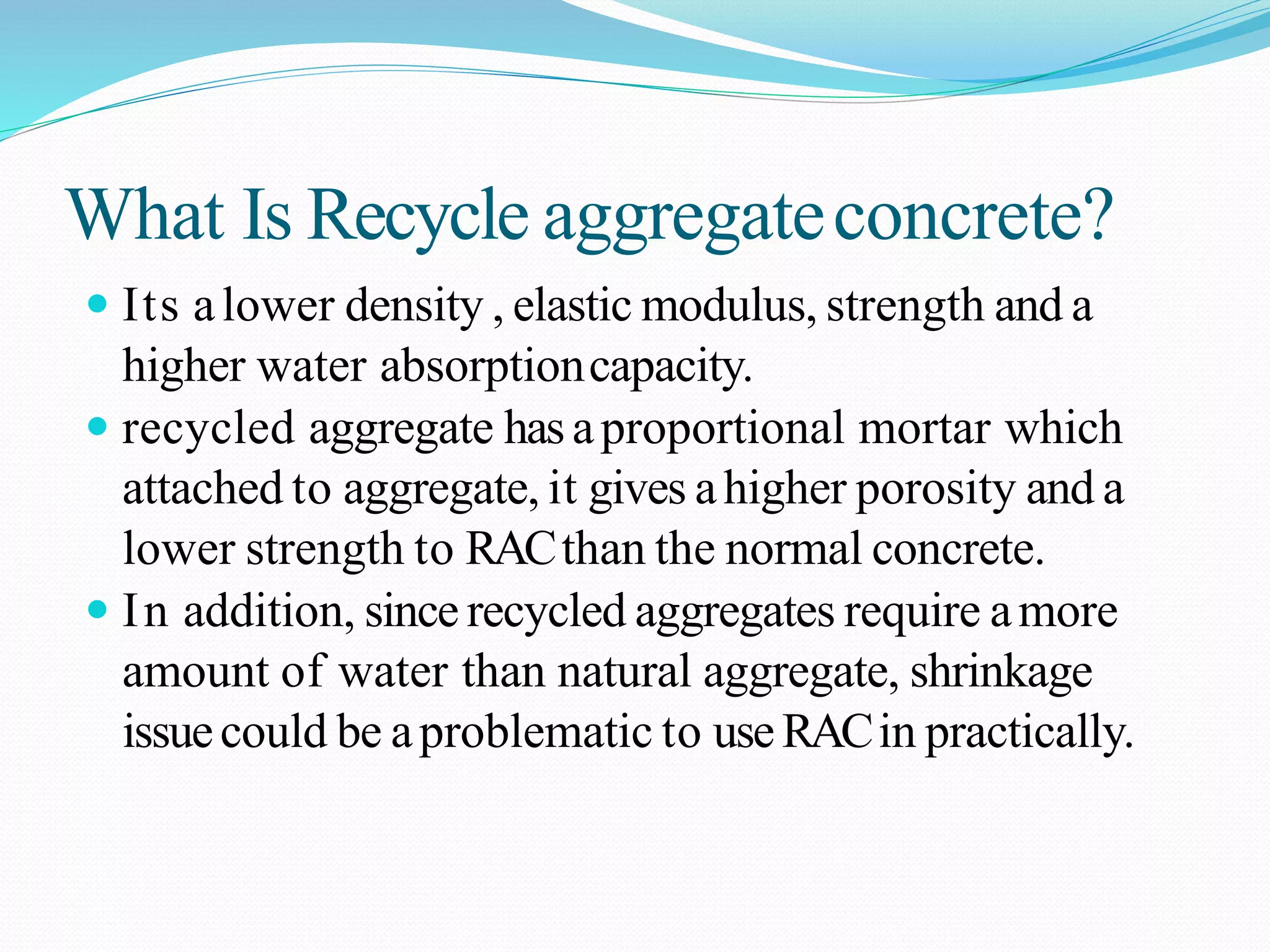 What Is Recycle aggregateconcrete?
 Its alower density , elastic modulus, strength and a
higher water absorptioncapacity.
 recycled aggregate hasaproportional mortar which
attached to aggregate, it gives ahigher porosity and a
lower strength to RACthan the normal concrete.
 In addition, since recycled aggregates require amore
amount of water than natural aggregate, shrinkage
issuecould be aproblematic to useRACin practically.
 