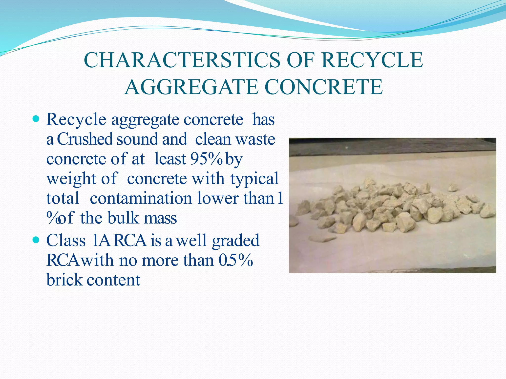 CHARACTERSTICS OF RECYCLE
AGGREGATE CONCRETE
 Recycle aggregate concrete has
aCrushed sound and clean waste
concrete of at least 95%by
weight of concrete with typical
total contamination lower than1
%of the bulk mass
 Class 1ARCA is awell graded
RCAwith no more than 0.5%
brick content
 