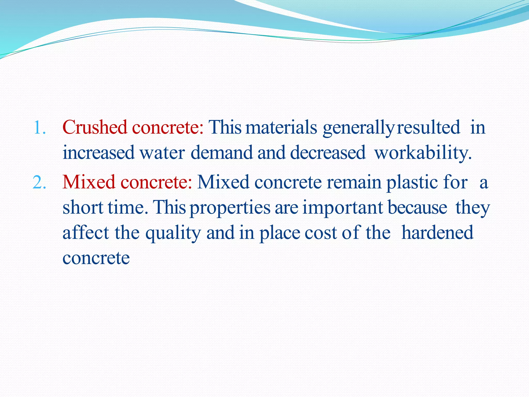 1. Crushed concrete: This materials generallyresulted in
increased water demand and decreased workability.
2. Mixed concrete: Mixed concrete remain plastic for a
short time. Thisproperties are important because they
affect the quality and in place cost of the hardened
concrete
 