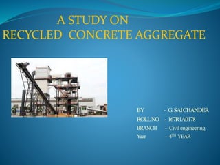 A STUDY ON
RECYCLED CONCRETE AGGREGATE
BY - G.SAICHANDER
ROLLNO - 167R1A0178
BRANCH - Civil engineering
Year - 4TH YEAR
 